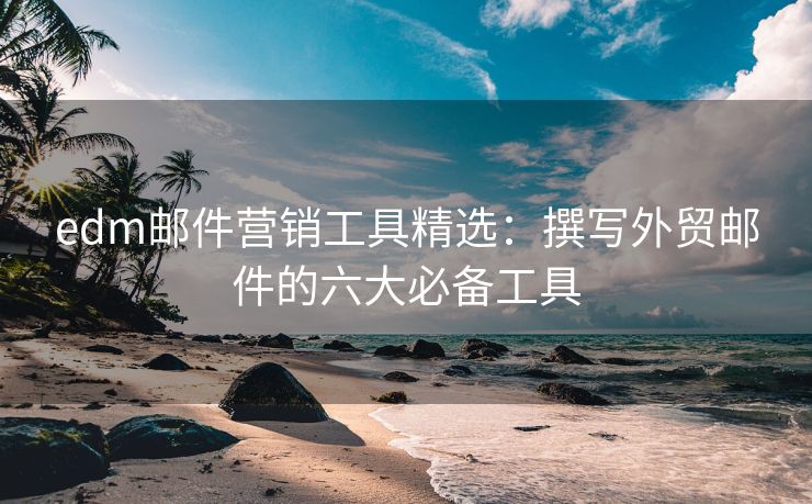 edm邮件营销工具精选：撰写外贸邮件的六大必备工具