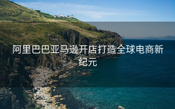 阿里巴巴亚马逊开店打造全球电商新纪元