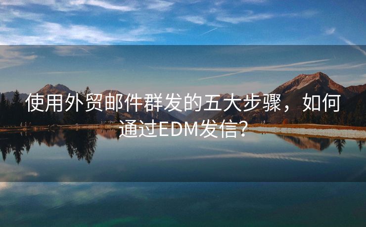 使用外贸邮件群发的五大步骤，如何通过EDM发信？