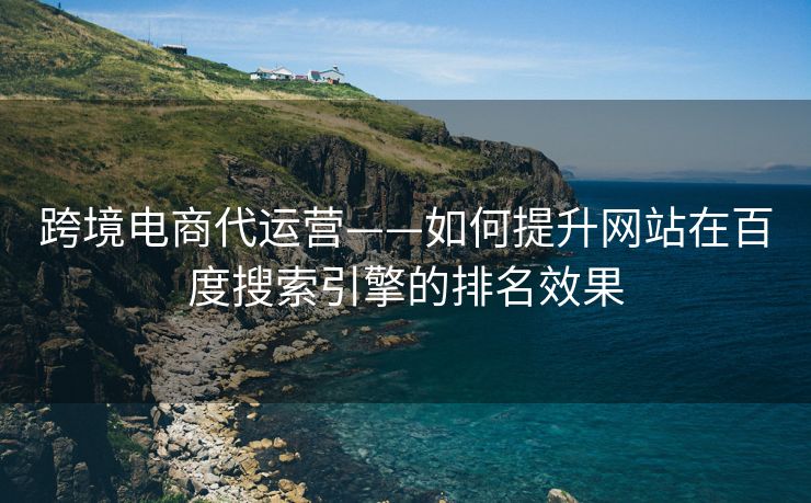 跨境电商代运营——如何提升网站在百度搜索引擎的排名效果