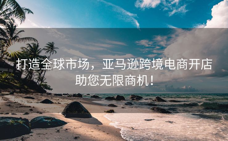 打造全球市场，亚马逊跨境电商开店助您无限商机！