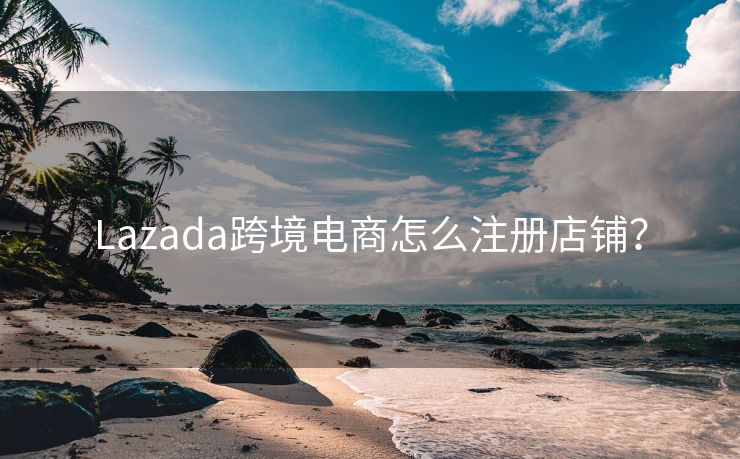 Lazada跨境电商怎么注册店铺？
