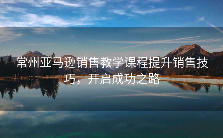 常州亚马逊销售教学课程提升销售技巧，开启成功之路