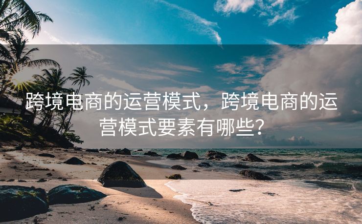 跨境电商的运营模式，跨境电商的运营模式要素有哪些？