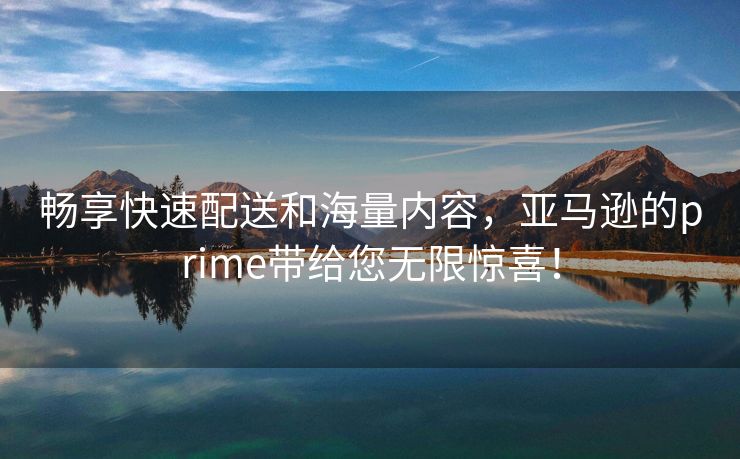 畅享快速配送和海量内容，亚马逊的prime带给您无限惊喜！