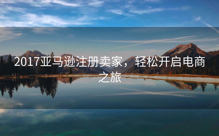 2017亚马逊注册卖家，轻松开启电商之旅