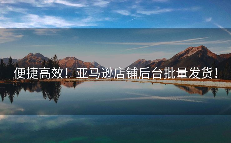 便捷高效！亚马逊店铺后台批量发货！