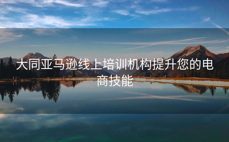 大同亚马逊线上培训机构提升您的电商技能