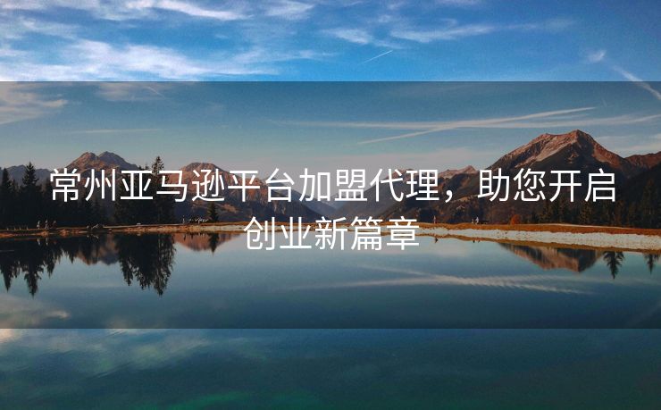 常州亚马逊平台加盟代理，助您开启创业新篇章