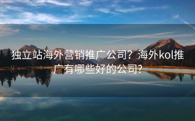 独立站海外营销推广公司？海外kol推广有哪些好的公司?