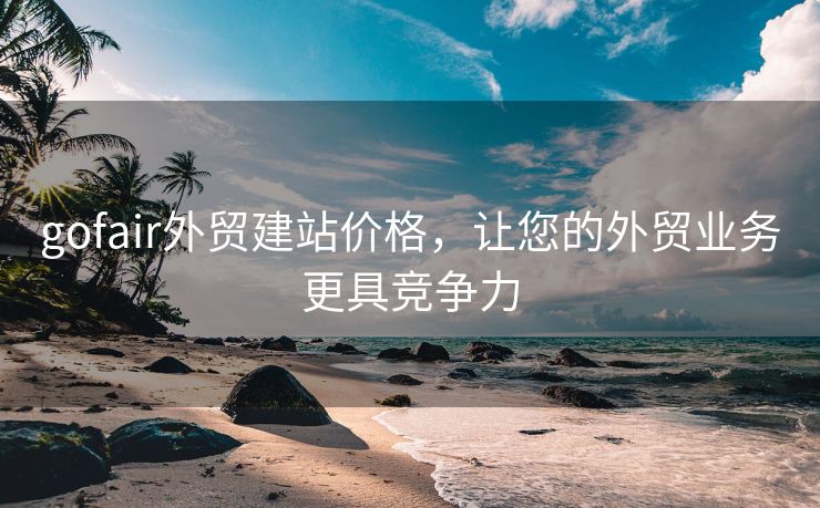 gofair外贸建站价格，让您的外贸业务更具竞争力