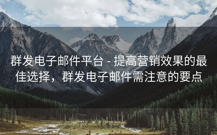 群发电子邮件平台 - 提高营销效果的最佳选择，群发电子邮件需注意的要点