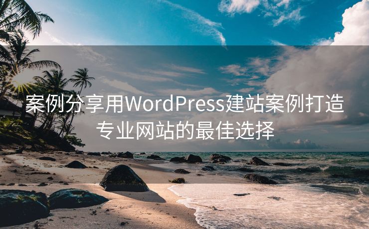 案例分享用WordPress建站案例打造专业网站的最佳选择