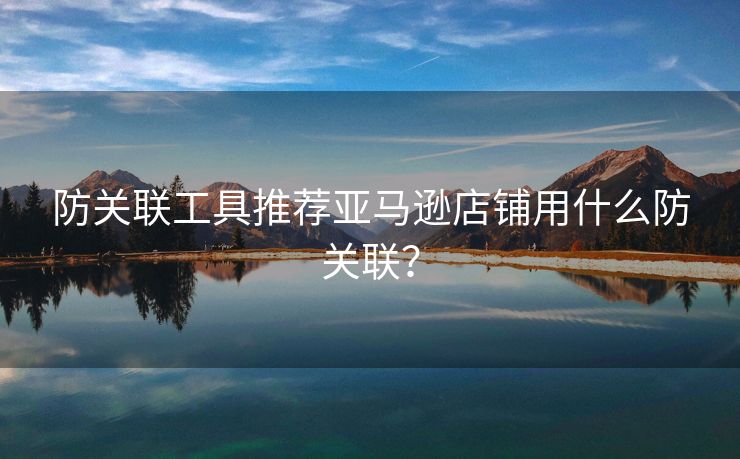 防关联工具推荐亚马逊店铺用什么防关联？