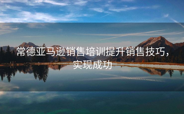 常德亚马逊销售培训提升销售技巧，实现成功