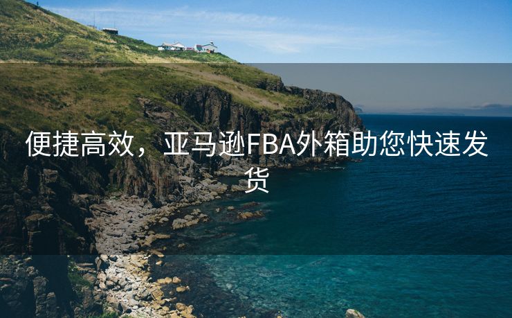 便捷高效，亚马逊FBA外箱助您快速发货
