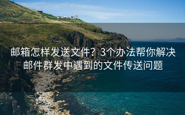 邮箱怎样发送文件？3个办法帮你解决邮件群发中遇到的文件传送问题