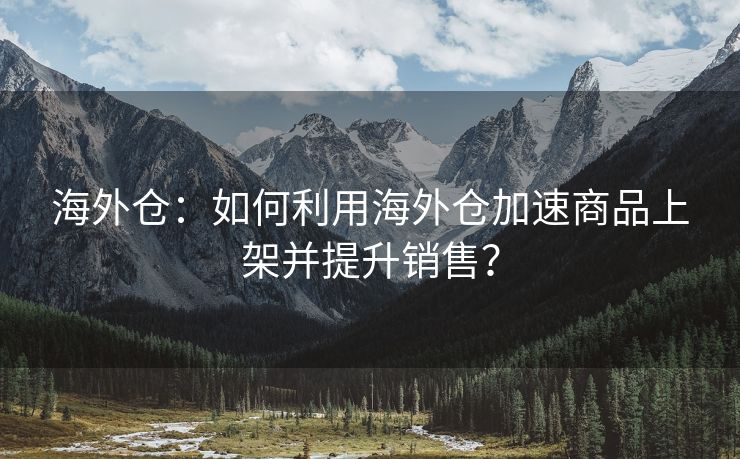 海外仓：如何利用海外仓加速商品上架并提升销售？