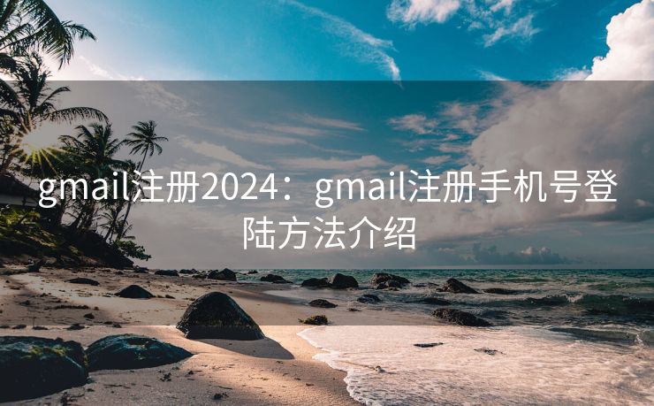 gmail注册2024：gmail注册手机号登陆方法介绍