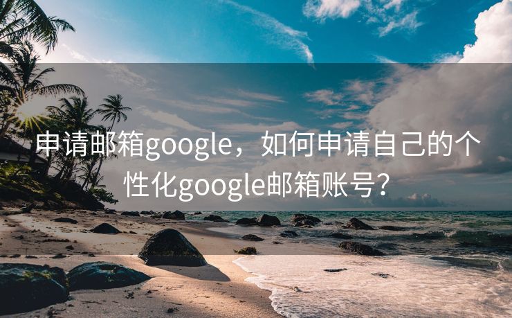 申请邮箱google，如何申请自己的个性化google邮箱账号？