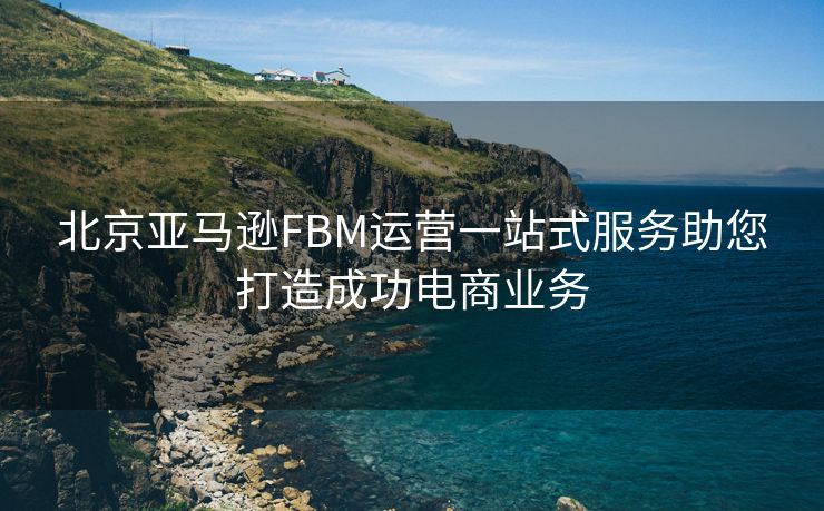 北京亚马逊FBM运营一站式服务助您打造成功电商业务